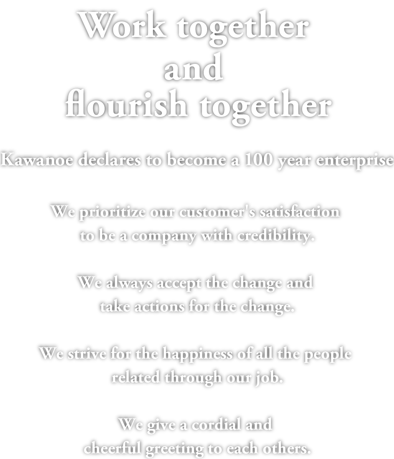 Work together and flourish together.Kawanoe declares to become a 100 year enterprise.We prioritize our customer's satisfaction to be a company with credibility.We always accept the change and take actions for the change.We strive for the happiness of all the people related through our job.We give a cordial and cheerful greeting to each others.